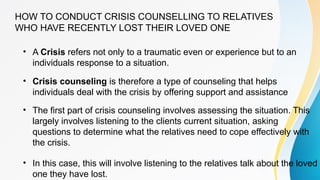 HOW TO CONDUCT CRISIS COUNSELLING TO RELATIVES
WHO HAVE RECENTLY LOST THEIR LOVED ONE
• A Crisis refers not only to a traumatic even or experience but to an
individuals response to a situation.
• Crisis counseling is therefore a type of counseling that helps
individuals deal with the crisis by offering support and assistance
• The first part of crisis counseling involves assessing the situation. This
largely involves listening to the clients current situation, asking
questions to determine what the relatives need to cope effectively with
the crisis.
• In this case, this will involve listening to the relatives talk about the loved
one they have lost.
 
