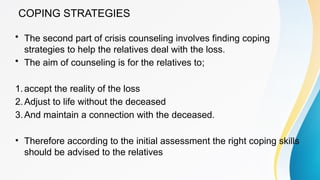 COPING STRATEGIES
• The second part of crisis counseling involves finding coping
strategies to help the relatives deal with the loss.
• The aim of counseling is for the relatives to;
1.accept the reality of the loss
2.Adjust to life without the deceased
3.And maintain a connection with the deceased.
• Therefore according to the initial assessment the right coping skills
should be advised to the relatives
 