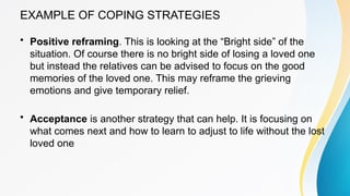 EXAMPLE OF COPING STRATEGIES
• Positive reframing. This is looking at the “Bright side” of the
situation. Of course there is no bright side of losing a loved one
but instead the relatives can be advised to focus on the good
memories of the loved one. This may reframe the grieving
emotions and give temporary relief.
• Acceptance is another strategy that can help. It is focusing on
what comes next and how to learn to adjust to life without the lost
loved one
 