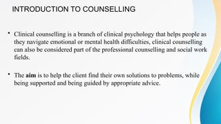 INTRODUCTION TO COUNSELLING
• Clinical counselling is a branch of clinical psychology that helps people as
they navigate emotional or mental health difficulties, clinical counselling
can also be considered part of the professional counselling and social work
fields.
• The aim is to help the client find their own solutions to problems, while
being supported and being guided by appropriate advice.
 