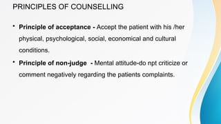 PRINCIPLES OF COUNSELLING
• Principle of acceptance - Accept the patient with his /her
physical, psychological, social, economical and cultural
conditions.
• Principle of non-judge - Mental attitude-do npt criticize or
comment negatively regarding the patients complaints.
 