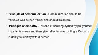 • Principle of communication - Communication should be
verbalas well as non-verbal and should be skillful.
• Principle of empathy - Instead of showing sympathy put yourself
in patients shoes and then give reflections accordingly, Empathy
is ability to identify with a person.
 