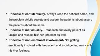 • Principle of confidentiality- Always keep the patients name, and
the problem strictly secrete and assure the patients about assure
the patients about the same.
• Principle of individuality- Treat each and every patient as
unique and respect his/ her problem as well.
• Principle of non emotional involvement- Not getting
emotionally involved with the patient and avoid getting away with
his /her feelings.
 