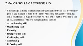 7 MAJOR SKILLS OF COUNSELLIG
• Counseling Skills are interpersonal and technical attributes that a counselor
puts to use in order to help their clients. Mastering particular counseling
skills could make a big difference in whether or not help is provided to the
client. Examples of Major Counseling skills include:
• Active listening skill
• Questioning skill
• Empathy
• Interpretation skill
• Challenging skill
• Note taking
• Reflecting skill
 
