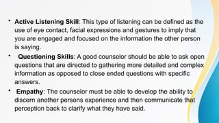 • Active Listening Skill: This type of listening can be defined as the
use of eye contact, facial expressions and gestures to imply that
you are engaged and focused on the information the other person
is saying.
• Questioning Skills: A good counselor should be able to ask open
questions that are directed to gathering more detailed and complex
information as opposed to close ended questions with specific
answers.
• Empathy: The counselor must be able to develop the ability to
discern another persons experience and then communicate that
perception back to clarify what they have said.
 