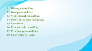 11. Dietary counselling.
12. Group counselling.
13. Motivational counselling.
14. Problem solving counselling.
15. Case study.
16. Educational counselling.
17. Peer group counselling.
18. Counselling services.
 