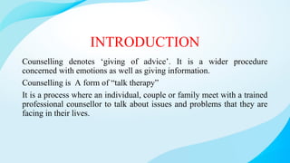 INTRODUCTION
Counselling denotes ‘giving of advice’. It is a wider procedure
concerned with emotions as well as giving information.
Counselling is A form of “talk therapy”
It is a process where an individual, couple or family meet with a trained
professional counsellor to talk about issues and problems that they are
facing in their lives.
 
