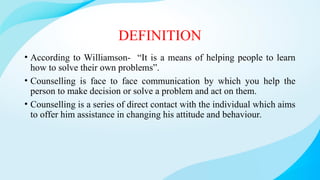 DEFINITION
• According to Williamson- “It is a means of helping people to learn
how to solve their own problems”.
• Counselling is face to face communication by which you help the
person to make decision or solve a problem and act on them.
• Counselling is a series of direct contact with the individual which aims
to offer him assistance in changing his attitude and behaviour.
 