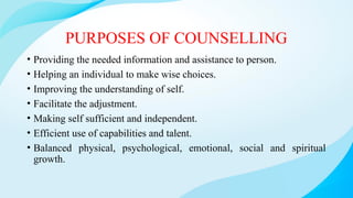 PURPOSES OF COUNSELLING
• Providing the needed information and assistance to person.
• Helping an individual to make wise choices.
• Improving the understanding of self.
• Facilitate the adjustment.
• Making self sufficient and independent.
• Efficient use of capabilities and talent.
• Balanced physical, psychological, emotional, social and spiritual
growth.
 