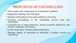 PRINCIPLES OF COUNSELLING
• Tailor made to the requirement of an individual’s problem.
• Emphasizes thinking with individual.
• Maintain relationship of trust and confidence with client.
• Everyone participating in the counselling process must feel
comfortable.
• Counsellor has to listen attentively. Answer questions objectively, and
reinforce important information.
• Let the client make voluntary informed decision.
• Maintain dignity of individual as individual is primary concern in
counselling.
 