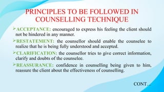 PRINCIPLES TO BE FOLLOWED IN
COUNSELLING TECHNIQUE
ACCEPTANCE: encouraged to express his feeling the client should
not be hindered in any manner.
RESTATEMENT: the counsellor should enable the counselee to
realize that he is being fully understood and accepted.
CLARIFICATION: the counsellor tries to give correct information,
clarify and doubts of the counselee.
REASSURANCE: confidence in counselling being given to him,
reassure the client about the effectiveness of counselling.
CONT…
 