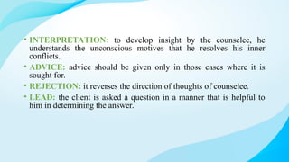 • INTERPRETATION: to develop insight by the counselee, he
understands the unconscious motives that he resolves his inner
conflicts.
• ADVICE: advice should be given only in those cases where it is
sought for.
• REJECTION: it reverses the direction of thoughts of counselee.
• LEAD: the client is asked a question in a manner that is helpful to
him in determining the answer.
 