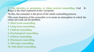 2. Non directive or permissive or client centred counselling: Carl R.
Roger is the chief exponent in this viewpoint.
•In this, the counselee is the pivot of the whole counselling process.
•The main function of the counsellor is to create an atmosphere in which the
client can work out his problem.
3. Short term counselling.
4. Long term counselling.
5. Clinical counselling.
6. Psychological counselling.
7. Student counselling.
8. Placement counselling.
9. Marriage counselling.
10. Individual counselling.
 