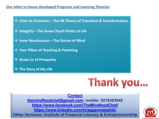 Our other in-house developed Programs and Learning Theories
 Chair to Chairman – The 4B Theory of Transition & Transformation
 Integrity – The Seven Touch Points of Life
 Inner Renaissance – The Stories of Mind
 Four Pillars of Teaching & Parenting
 Seven Cs of Prosperity
 The Story of My Life
Contact
themindfoodchef@gmail.com: mobile: 9216383940
https://www.facebook.com/TheMindfoodChef/
https://www.linkedin.com/in/aggarwalsahib/
Other Ventures: Institute of Financial Literacy & Entrepreneurship
 