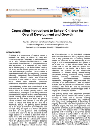 Available online at
www.globalscienceresearchjournals.org
Editorial Open Access
International Journal of Guidance and Counselling
Vol. 5 (3). Pp.1-2
January, 2021
Article remain permanently open access under CC
BY-NC-ND license
https://creativecommons.org/licenses/by-nc-nd/4.0/
.
Counselling Instructions to School Children for
Overall Development and Growth
Alberto Belis*
Founder & Chairman, Maria Rosaria Maglione Foundation onlus, Italy
*
Corresponding author. E-mail: albertbelis@hotmail.com
Received 10 June 2021; Accepted 15 June 2021; Published 29 June 2021
INTRODUCTION
Guidance is a programme of service meant to
enhance the ability of clients to cope with
circumstances and be of need to themselves and
the society. Guidance enables clients to make
choices which are intended to bring self-direction
and adjustment. It is designed to help clients
adjust meaningfully to the environment, develop
the ability to set realistic goals and improve on
total educational programmes. The counsellor is
a professional who through diagnosing, planning,
predicting, interpreting and evaluating provides
educational, personal, social and vocational
assistance to the clients in such a way that it
would reflect their interests, objectives,
potentialities and needs for effective adjustment.
The elementary school level of education is the
most important in all education levels. It is for this
reason that it is labeled primary school. The
primary school, is but part of the early education
processes that prepares a child for the secondary
school, among other numerous benefits. It is
important to note here that both the primary
school teachers and parents of the kids join
hands to mould the mind of the child to a
meaningful status. The primary school children
are at the stage of formation of identity and self-
concept. They are open to a myriad of options
and that is why guidance and counselling
services are supposed to be prevalent at this
stage because it is better to train kids than to
mend men. The Universal Basic Education in
Nigeria in 1976 and the subsequent National
Policy on Education are but strategies designed
to sustain zeal for education, skill and
development in Nigerian school children. They
are both fashioned out for functional, universal
and qualitative education among Nigerian youths.
This is why guidance and counselling services
should be provided at the elementary school
stage to nurture the development and growth of
the school kids. To her, the counsellor has the
skilled task to aid the personal growth and
development of his clients. As a result, she
classified the qualities of the professional
counsellor to include being understanding,
sympathetic, friendly, humorous having stability,
patience, sincerity, tactfulness, tolerance,
calmness, broadmindedness, kindness,
pleasantries, intelligence, resourcefulness and
cordiality in all characteristics. The counsellor
must be able to predict and understand human
behaviour. He must be able to understand
realities of the time and be able to apply same in
helping the clients and mankind.
The primary school kids encounter problems
from sexual abuse, lateness to school, truancy,
cheating at home and in schools, bullying,
fighting, withdrawal problems, day dreaming,
poor study habits, among others. If counseling is
properly applied to stem these problems at the
formative stages, the kids will experience less
adjustment problems, even in subsequent stages
of their lives. This explains the need for school
guidance and counseling at the primary school
level. As a result, all stake holders in education in
Nigeria, should join handsto encourage and
invest in crucial counseling programmes at the
primary school level to avert maladjustment
problems at the secondary and tertiary levels in
later stages of life. This is the onus of this paper.
 