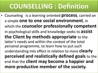 COUNSELLING : Definition
• Counseling is a learning oriented process, carried on
a simple one to one social environment, in
which the counselor professionally competent
in psychological skills and knowledge seeks to assist
the Client by methods appropriate to the
latter’s needs and within the context of the total
personal programme, to learn how to put such
understanding into effect in relation to more clearly
perceived and realistically defined goals to the
end that the client may become a happier and

more productive member of the society.

 