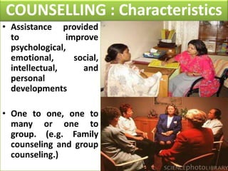 COUNSELLING : Characteristics
• Assistance provided
to
improve
psychological,
emotional,
social,
intellectual,
and
personal
developments
• One to one, one to
many or one to
group. (e.g. Family
counseling and group
counseling.)

 