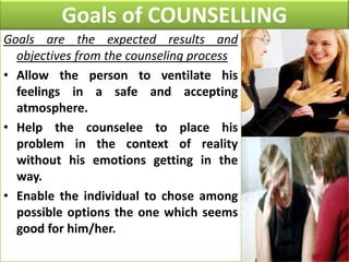 Goals of COUNSELLING
Goals are the expected results and
objectives from the counseling process
• Allow the person to ventilate his
feelings in a safe and accepting
atmosphere.
• Help the counselee to place his
problem in the context of reality
without his emotions getting in the
way.
• Enable the individual to chose among
possible options the one which seems
good for him/her.

 