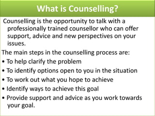 What is Counselling?
Counselling is the opportunity to talk with a
professionally trained counsellor who can offer
support, advice and new perspectives on your
issues.
The main steps in the counselling process are:
• To help clarify the problem
• To identify options open to you in the situation
• To work out what you hope to achieve
• Identify ways to achieve this goal
• Provide support and advice as you work towards
your goal.

 