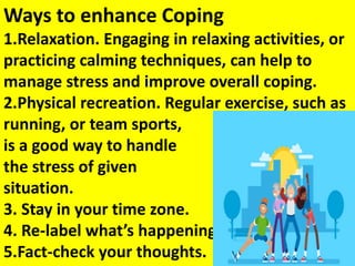 Ways to enhance Coping
1.Relaxation. Engaging in relaxing activities, or
practicing calming techniques, can help to
manage stress and improve overall coping.
2.Physical recreation. Regular exercise, such as
running, or team sports,
is a good way to handle
the stress of given
situation.
3. Stay in your time zone.
4. Re-label what’s happening.
5.Fact-check your thoughts.
 