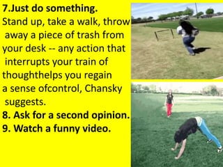 7.Just do something.
Stand up, take a walk, throw
away a piece of trash from
your desk -- any action that
interrupts your train of
thoughthelps you regain
a sense ofcontrol, Chansky
suggests.
8. Ask for a second opinion.
9. Watch a funny video.
 