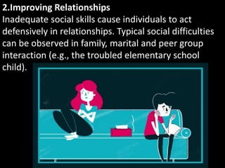 2.Improving Relationships
Inadequate social skills cause individuals to act
defensively in relationships. Typical social difficulties
can be observed in family, marital and peer group
interaction (e.g., the troubled elementary school
child).
 