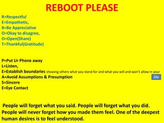 REBOOT PLEASE
R=Respectful
E=Empathetic,
B=Be Appreciative
O=Okay to disagree,
O=Open(Share)
T=Thankful(Gratitude)
P=Put Ur Phone away
L=Listen,
E=Establish boundaries showing others what you stand for and what you will and won’t allow in your
A=Avoid Assumptions & Presumption
S=Sincere
E=Eye Contact
People will forget what you said. People will forget what you did.
People will never forget how you made them feel. One of the deepest
human desires is to feel understood.
life
 
