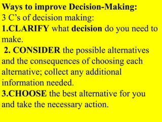 Ways to improve Decision-Making:
3 C’s of decision making:
1.CLARIFY what decision do you need to
make.
2. CONSIDER the possible alternatives
and the consequences of choosing each
alternative; collect any additional
information needed.
3.CHOOSE the best alternative for you
and take the necessary action.
 
