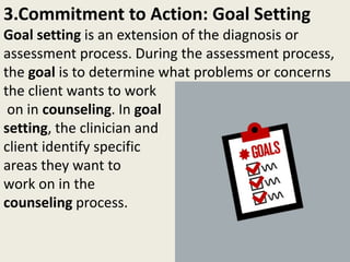3.Commitment to Action: Goal Setting
Goal setting is an extension of the diagnosis or
assessment process. During the assessment process,
the goal is to determine what problems or concerns
the client wants to work
on in counseling. In goal
setting, the clinician and
client identify specific
areas they want to
work on in the
counseling process.
 