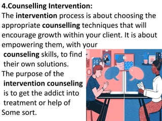 4.Counselling Intervention:
The intervention process is about choosing the
appropriate counselling techniques that will
encourage growth within your client. It is about
empowering them, with your
counseling skills, to find
their own solutions.
The purpose of the
intervention counseling
is to get the addict into
treatment or help of
Some sort.
 