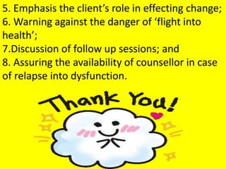 5. Emphasis the client’s role in effecting change;
6. Warning against the danger of ‘flight into
health’;
7.Discussion of follow up sessions; and
8. Assuring the availability of counsellor in case
of relapse into dysfunction.
 
