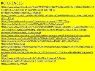 REFERENCES:
https://www.verywellmind.com/thmb/TZhP9Y9b4kv81UWCLXEduWBV3RU=/3000x2000/filters:f
ill(ABEAC3,1)/Counselor-or-psychotherapist-1067401-V1-
504dd1dc730f4ccb8a4e3bed021c00bd.gif
https://33.media.tumblr.com/2643642d4753af6812402302e00739d2/tumblr_njow21ZM0w1u6
itj0o1_400.gif
https://thumbs.dreamstime.com/z/problem-assessment-12739176.jpg
https://media0.giphy.com/media/GXZVx7kiFQ1IuZpB8o/giphy.gif
https://www.verywellmind.com/thmb/bXgKfeklkYN3A1b08vcn4OGg7oM=/1500x1000/filters:no
_upscale():max_bytes(150000):strip_icc()/what-is-online-therapy-2795752_final_nologo-
6db7adef7cba4aa59ce8cb22cca5736b.gif
https://www.opencounseling.com/blog/making-therapy-successful-setting-goals-for-therapy
https://i.pinimg.com/originals/26/8b/5e/268b5ed85231500ac72c8ef2be2bb0cb.gif
https://i.pinimg.com/originals/96/0b/5f/960b5f168faa4f5a1714531469ca558f.gif
http://gifscenter.com/wp-
content/uploads/2017/05/gif%20video%20funny%20for%20whatsapp%20free%20download.gif
https://2.bp.blogspot.com/-
xsjlpo9lLn8/V4fhtiNtOGI/AAAAAAAAADA/aWEBnVMvhi8j7sYrTBsSNuNTfNHBFvfkQCLcB/s400/1
234.gif
https://www.visiblebody.com/hs-fs/hubfs/Blog_Images/2-5-Finger-
Extension.gif?width=515&name=2-5-Finger-Extension.gif
https://i.gifer.com/7l4O.gif
 