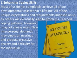 1.Enhancing Coping Skills
Most of us do not completely achieve all of our
developmental tasks within a lifetime. All of the
unique expectations and requirements imposed on us
by others will eventually lead to problems. Learned
coping patterns, however,
maynot always work. New
interpersonal demands
may create an overload
and produce excessive
anxiety and difficulty for
the individual.
 