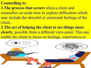 Counselling is:
1.The process that occurs when a client and
counsellor set aside time to explore difficulties which
may include the stressful or emotional feelings of the
client.
2.The act of helping the client to see things more
clearly, possibly from a different view-point. This can
enable the client to focus on feelings, experiences or
behaviour, with a goal of facilitating positive change.
 