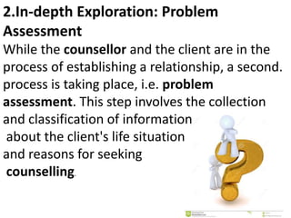 2.In-depth Exploration: Problem
Assessment
While the counsellor and the client are in the
process of establishing a relationship, a second.
process is taking place, i.e. problem
assessment. This step involves the collection
and classification of information
about the client's life situation
and reasons for seeking
counselling.
 