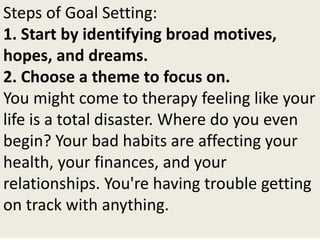 Steps of Goal Setting:
1. Start by identifying broad motives,
hopes, and dreams.
2. Choose a theme to focus on.
You might come to therapy feeling like your
life is a total disaster. Where do you even
begin? Your bad habits are affecting your
health, your finances, and your
relationships. You're having trouble getting
on track with anything.
 