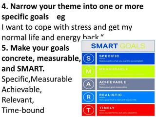 4. Narrow your theme into one or more
specific goals eg
I want to cope with stress and get my
normal life and energy back.“
5. Make your goals
concrete, measurable,
and SMART.
Specific,Measurable
Achievable,
Relevant,
Time-bound
 