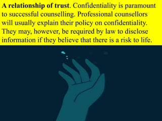 A relationship of trust. Confidentiality is paramount
to successful counselling. Professional counsellors
will usually explain their policy on confidentiality.
They may, however, be required by law to disclose
information if they believe that there is a risk to life.
 