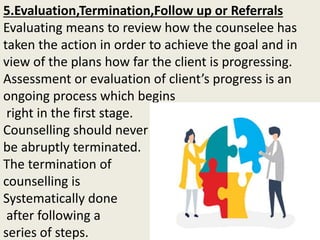 5.Evaluation,Termination,Follow up or Referrals
Evaluating means to review how the counselee has
taken the action in order to achieve the goal and in
view of the plans how far the client is progressing.
Assessment or evaluation of client’s progress is an
ongoing process which begins
right in the first stage.
Counselling should never
be abruptly terminated.
The termination of
counselling is
Systematically done
after following a
series of steps.
 