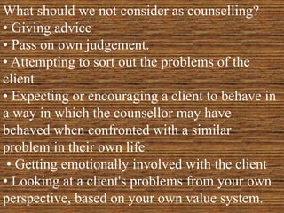 What should we not consider as counselling?
• Giving advice
• Pass on own judgement.
• Attempting to sort out the problems of the
client
• Expecting or encouraging a client to behave in
a way in which the counsellor may have
behaved when confronted with a similar
problem in their own life
• Getting emotionally involved with the client
• Looking at a client's problems from your own
perspective, based on your own value system.
 