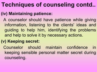 Techniques of counseling contd..
(iv) Maintaining patience:
A counselor should have patience while giving
information, listening to the clients' ideas and
guiding to help him, identifying the problems
and help to solve it by necessary actions.
(v) Keeping secret:
Counselor should maintain confidence in
keeping sensible personal matter secret during
counseling.
 