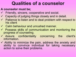 Qualities of a counselor
A counselor must be;
 Friendly, sincere, cooperative and social.
 Capacity of judging things closely and in detail.
 Patience to listen and to deal problem with respect to
his client
 Calm behaviour and unrushed manner.
 Possess skills of communication and monitoring the
progress of counseling.
 Assure confidentiality concerning the client's
information.
 Ability to minimize the pain, address the anxiety and
ability to convince individual for taking necessary
action to solve their problems.
 