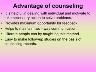 Advantage of counseling
• It is helpful in dealing with individual and motivate to
take necessary action to solve problems.
• Provides maximum opportunity for feedback.
• Helps to maintain two - way communication.
• Illiterate people can by taught be this method.
• Easy to make follow-up studies on the basis of
counseling records.
 