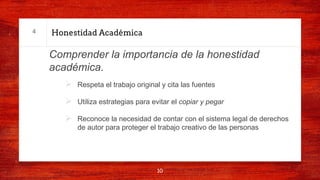 Honestidad Académica
Comprender la importancia de la honestidad
académica.
Ø Respeta el trabajo original y cita las fuentes
Ø Utiliza estrategias para evitar el copiar y pegar
Ø Reconoce la necesidad de contar con el sistema legal de derechos
de autor para proteger el trabajo creativo de las personas
10
4
 