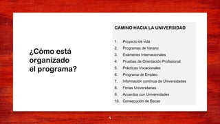 4
CAMINO HACIA LA UNIVERSIDAD
1. Proyecto de vida
2. Programas de Verano
3. Exámenes Internacionales
4. Pruebas de Orientación Profesional
5. Prácticas Vocacionales
6. Programa de Empleo
7. Información contínua de Universidades
8. Ferias Universitarias
9. Acuerdos con Universidades
10. Consecución de Becas
¿Cómo está
organizado
el programa?
 
