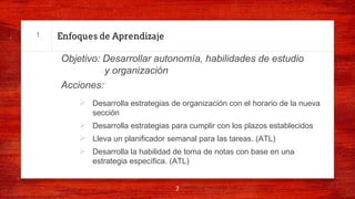Enfoques de Aprendizaje
Objetivo: Desarrollar autonomía, habilidades de estudio
y organización
Acciones:
Ø Desarrolla estrategias de organización con el horario de la nueva
sección
Ø Desarrolla estrategias para cumplir con los plazos establecidos
Ø Lleva un planificador semanal para las tareas. (ATL)
Ø Desarrolla la habilidad de toma de notas con base en una
estrategia específica. (ATL)
7
1
 