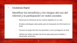 Ciudadanía Digital
Identificar los beneficios y los riesgos del uso del
internet y la participación en redes sociales.
Ø Reconoce la influencia de los medios digitales en su vida
Ø Emplea estrategias adecuadas para la búsqueda de información en
línea
Ø Conoce el riesgo del robo de identidad y cómo protegerse de éste
Ø Utilizan las redes sociales de forma adecuada para entablar y
desarrollar relaciones
9
3
 