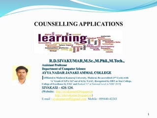 1
R.D.SIVAKUMAR,M.Sc.,M.Phil.,M.Tech.,
Assistant Professor
Department of Computer Science
AYYA NADAR JANAKI AMMAL COLLEGE
[Affiliated to Madurai Kamaraj University, Madurai, Re-accredited (3rd Cycle) with
‘A’ Grade (CGPA 3.67 out of 4) by NAAC, Recognized by DBT as Star College,
College of Excellence by UGC and Ranked 51st at National Level in NIRF 2019]
SIVAKASI – 626 124.
(Website: http://sivakumarrd.blogspot.in
http://rdsivakumar.blogspot.in)
E-mail : sivakumarstaff@gmail.com Mobile : 099440-42243
COUNSELLING APPLICATIONS
 