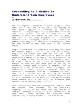 Counselling As A Method To
Understand Your Employees
By
Jayadeva de Silva.M.Sc, MBIM, FIPM, FITD

The most important attribute of human beings is their
intelligence. This can be defined as our ability to
make   fresh,  appropriate   responses   to  each   new
situation. It may be impossible to prove that every one
like this. However, one of the best sources of
information about our nature is our small children.
They usually show these qualities to a remarkable
degree-highly intelligent, loveable and powerful in
getting what they want. When we work closely with more
and more adults we find that this is our inherent
nature.

People respond best and learn most when they know have
the highest expectations of them, and yet clearly,
people do not behave like this all the time. Some
behave like this more than other people. When we think
about people around us at work places or elsewhere, we
see that most of the time we function amazingly well.
At other times we do not. It may be something like
fatigue or some bad news that gets in the way or
something occurs that triggers a response out of
proportion to the actual event. When this happens the
difficulty is something more fundamental, which the
Behavioural Scientists refer to as ‘distress pattern’.
This is a habitual way of reacting in certain
situations, which is not a fresh accurate response but
a rigid, patterned way of reacting. Some thing happens
which reminds us of a past hurt. Our attention goes
inwards and we reacting intelligently.

This reaction may have been appropriate long ago when
the   original  hurt   occurred,  but   now   completely
inappropriate. Or we may react this way because of
unhelpful messages given to us by our parents when we
were   small.  These   patterns  are   sometimes   major
difficulties in highly successful and able adults.


                                                       1
 