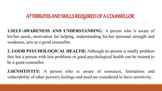 ATTRIBUTESANDSKILLSREQUIREDOFACOUNSELLOR
1.SELF-AWARENESS AND UNDERSTANDING: A person who is aware of
his/her needs, motivation for helping, understanding his/her personal strength and
weakness, acts as a good counsellor.
2. GOOD PSYCHOLOGICAL HEALTH: Although no person is totally problem
free but a person with less problems or good psychological health can be trained to
be a good counsellor.
3.SENSITIVITY: A person who is aware of resources, limitations and
vulnerability of other person's feelings and need are considered to have sensitivity.
 